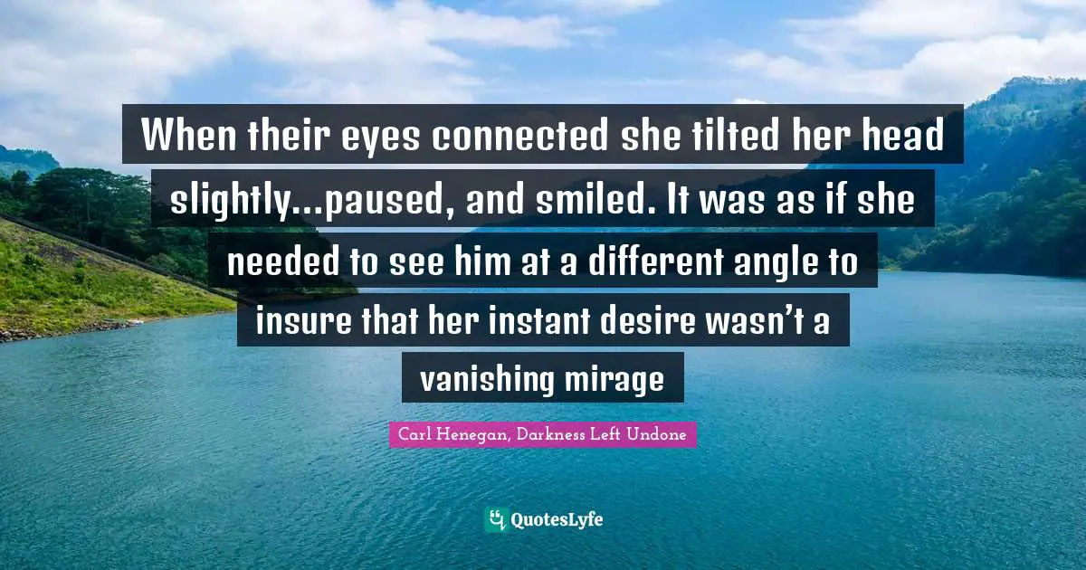 When their eyes connected she tilted her head slightly…paused, and smiled. It was as if she needed to see him at a different angle to insure that her instant desire wasn’t a vanishing mirage