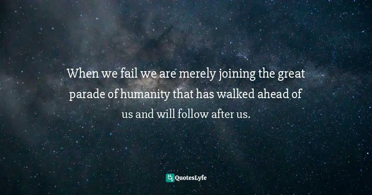 When we fail we are merely joining the great parade of humanity that has walked ahead of us and will follow after us.