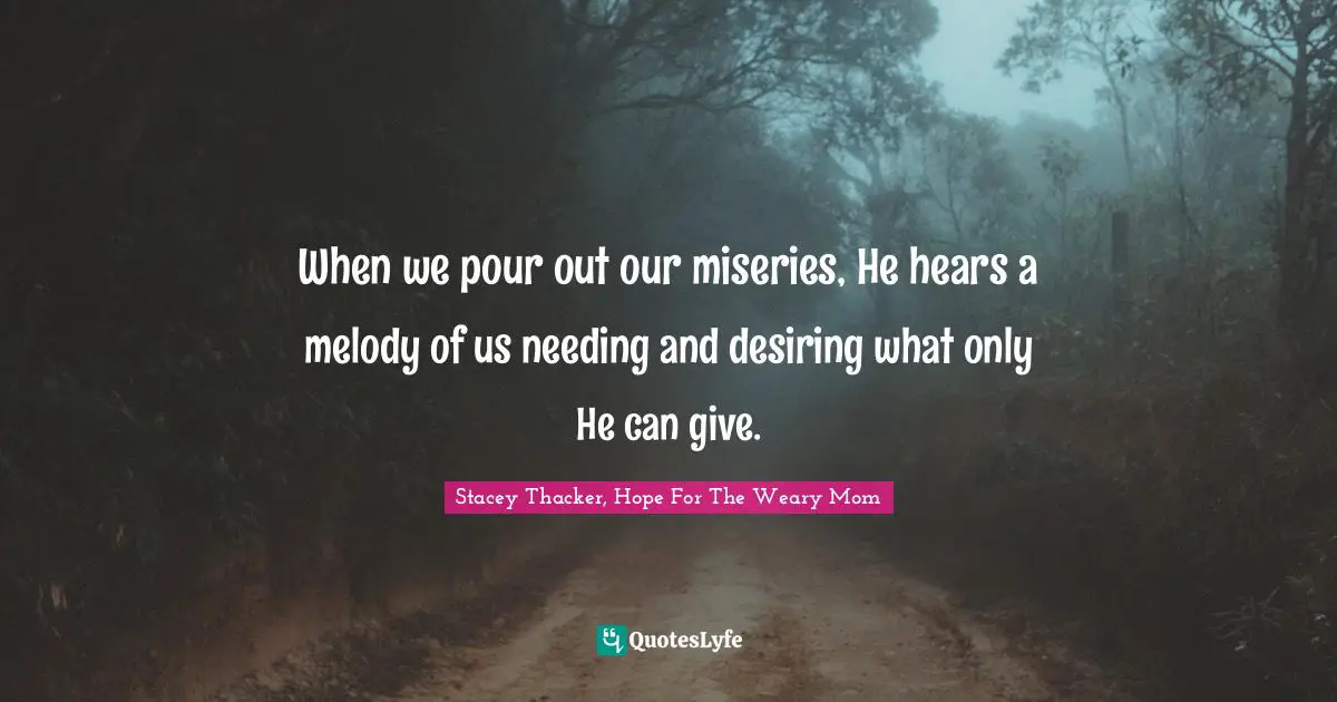 When we pour out our miseries, He hears a melody of us needing and desiring what only He can give.