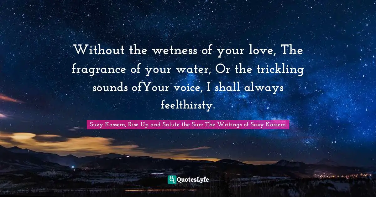 Without the wetness of your love, The fragrance of your water, Or the trickling sounds ofYour voice, I shall always feelthirsty.