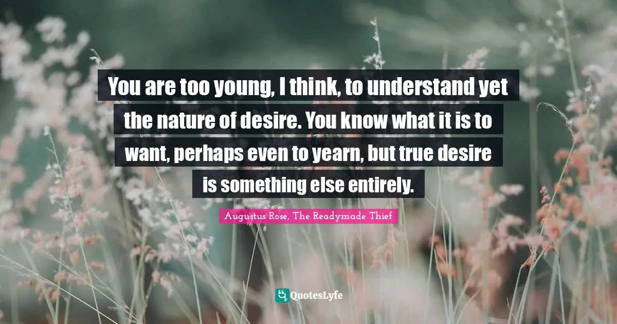 You are too young, I think, to understand yet the nature of desire. You know what it is to want, perhaps even to yearn, but true desire is something else entirely.