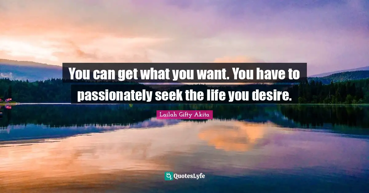 You can get what you want. You have to passionately seek the life you desire.
