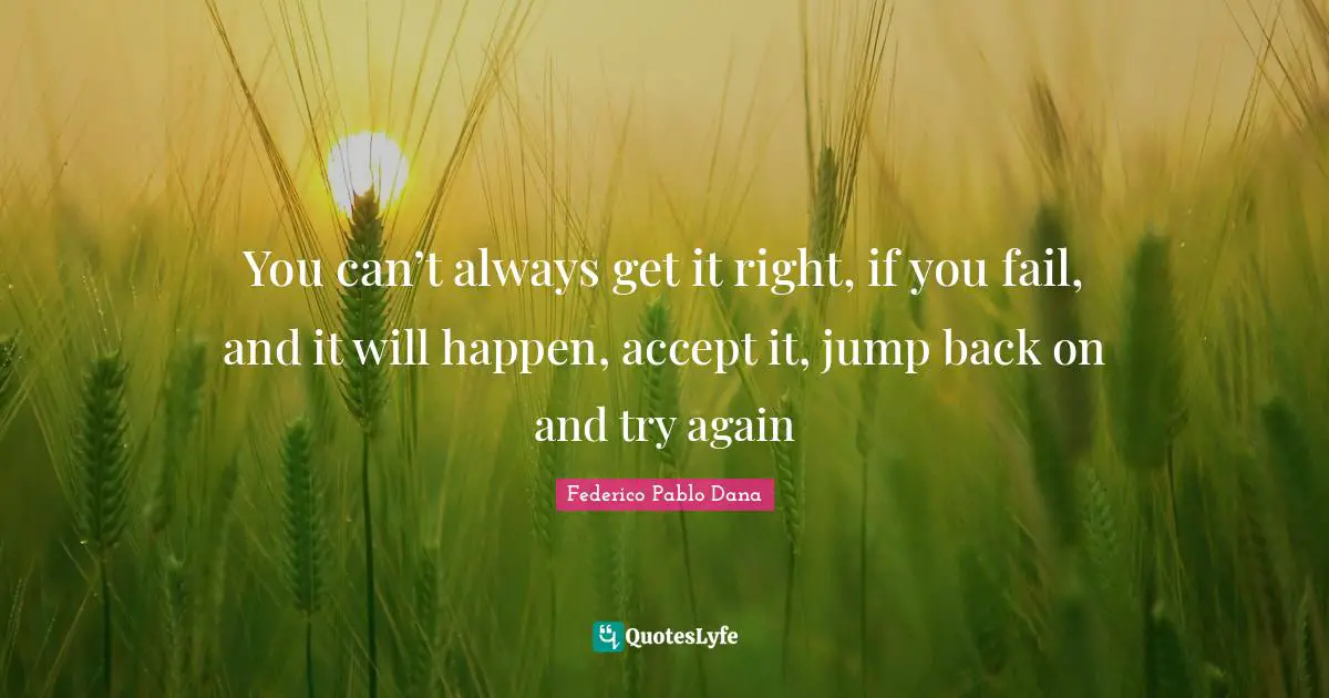 You can’t always get it right, if you fail, and it will happen, accept it, jump back on and try again