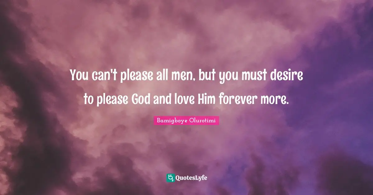 You can't please all men, but you must desire to please God and love Him forever more.