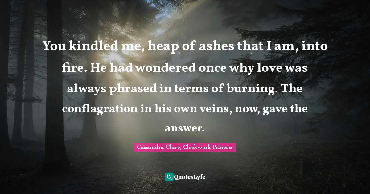 You kindled me, heap of ashes that I am, into fire. He had wondered once why love was always phrased in terms of burning. The conflagration in his own veins, now, gave the answer.