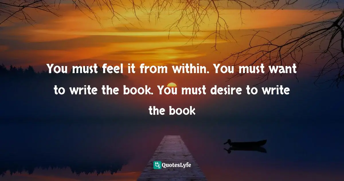 You must feel it from within. You must want to write the book. You must desire to write the book