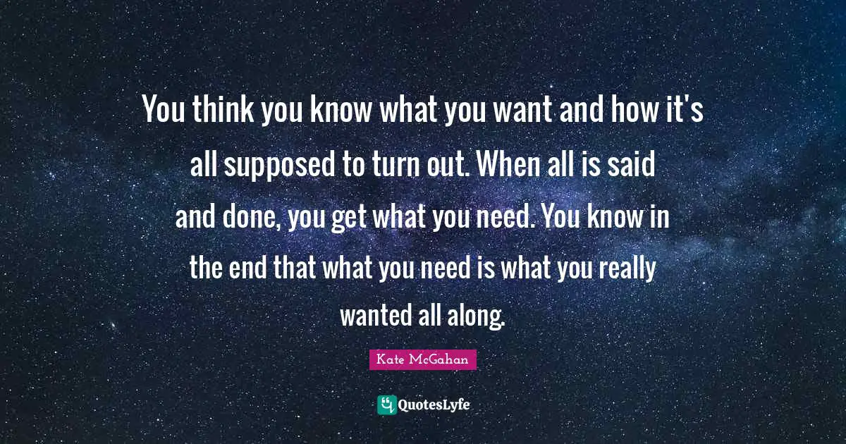 Needs And Wants Quotes: "You think you know what you want and how it's all supposed to turn out. When all is said and done, you get what you need. You know in the end that what you need is what you really wanted all along."