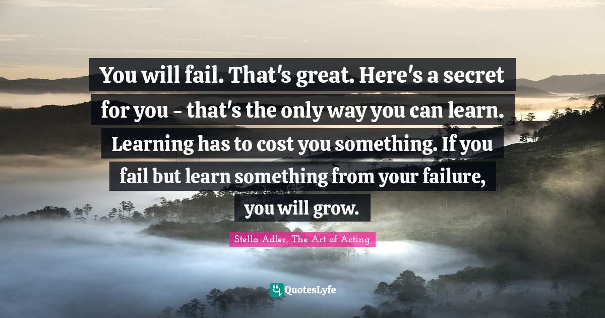 You will fail. That's great. Here's a secret for you - that's the only way you can learn. Learning has to cost you something. If you fail but learn something from your failure, you will grow.