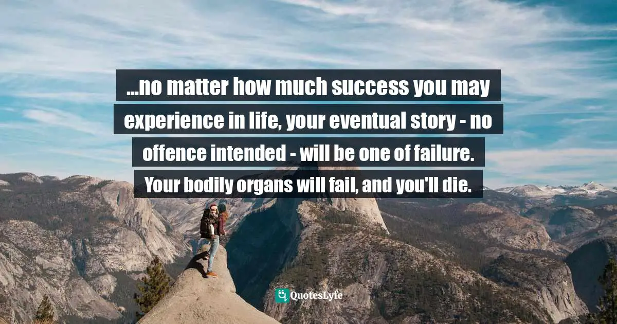...no matter how much success you may experience in life, your eventual story - no offence intended - will be one of failure. Your bodily organs will fail, and you'll die.