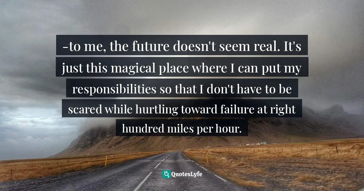 -to me, the future doesn't seem real. It's just this magical place where I can put my responsibilities so that I don't have to be scared while hurtling toward failure at right hundred miles per hour.