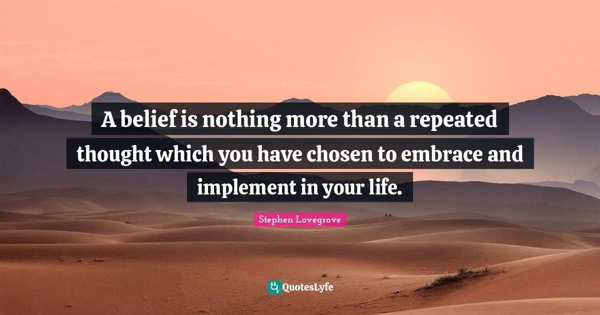 A belief is nothing more than a repeated thought which you have chosen to embrace and implement in your life.