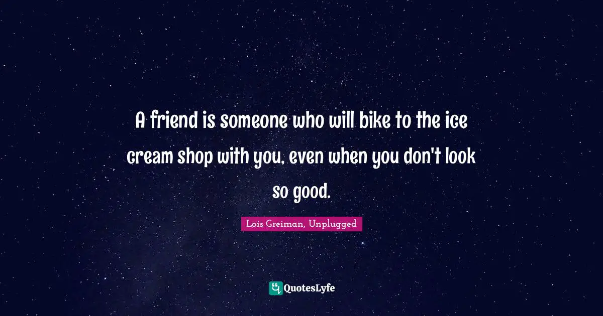 A friend is someone who will bike to the ice cream shop with you, even when you don't look so good.