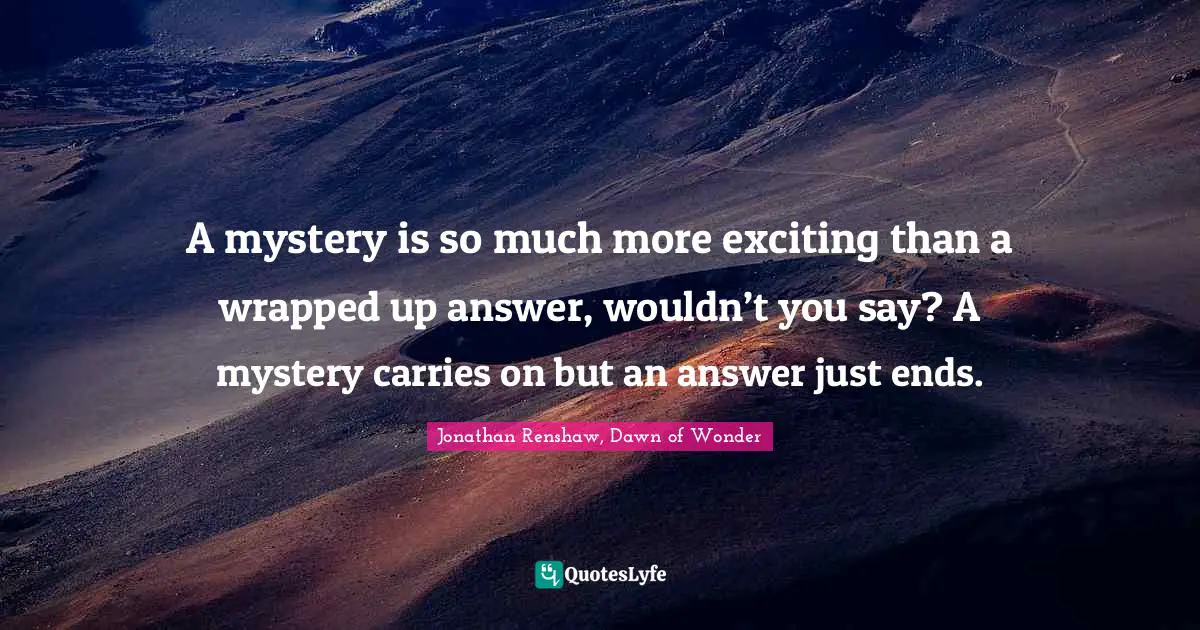 A mystery is so much more exciting than a wrapped up answer, wouldn’t you say? A mystery carries on but an answer just ends.