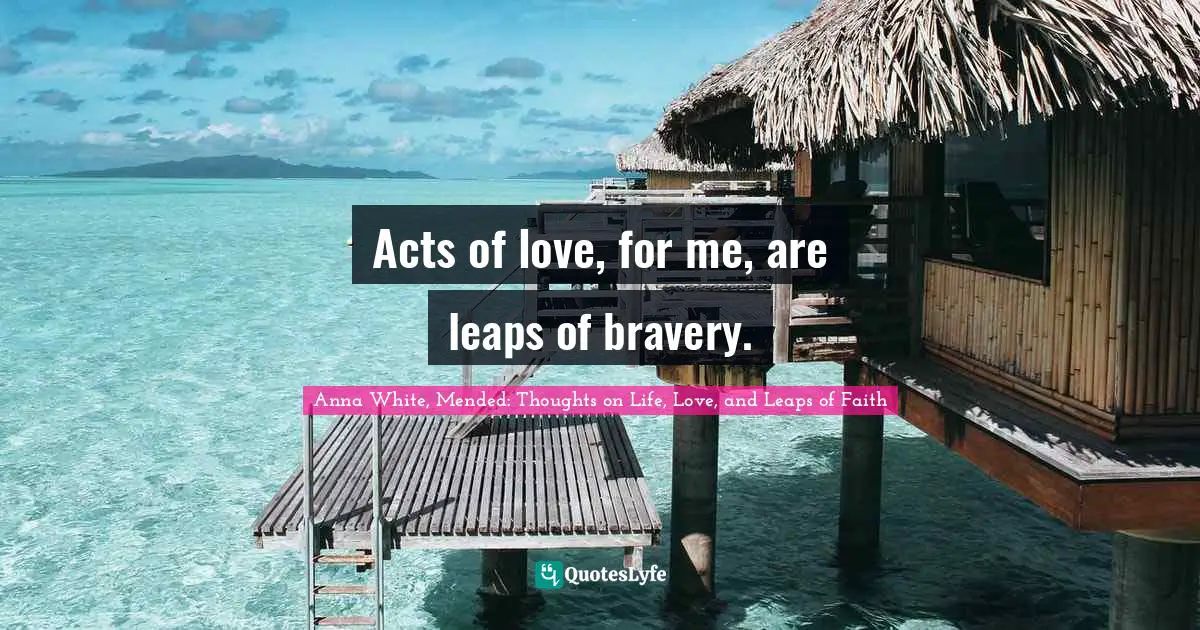 Acts of love, for me, are leaps of bravery.