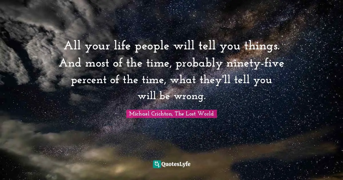 All your life people will tell you things. And most of the time, probably ninety-five percent of the time, what they'll tell you will be wrong.