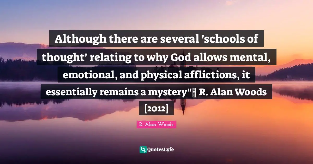 Although there are several 'schools of thought' relating to why God allows mental, emotional, and physical afflictions, it essentially remains a mystery"~ R. Alan Woods [2012]