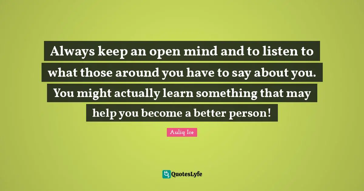 Always keep an open mind and to listen to what those around you have to say about you. You might actually learn something that may help you become a better person!
