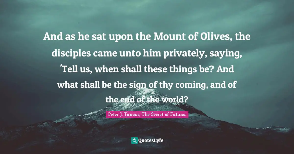 And as he sat upon the Mount of Olives, the disciples came unto him privately, saying, 'Tell us, when shall these things be? And what shall be the sign of thy coming, and of the end of the world?