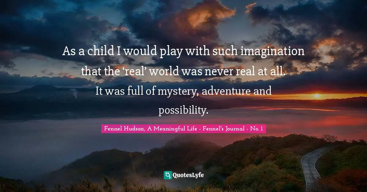 As a child I would play with such imagination that the ‘real’ world was never real at all. It was full of mystery, adventure and possibility.