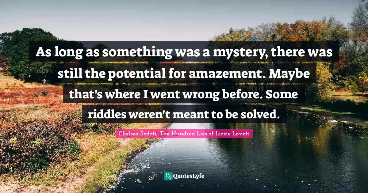 Riddles Quotes: "As long as something was a mystery, there was still the potential for amazement. Maybe that's where I went wrong before. Some riddles weren't meant to be solved."