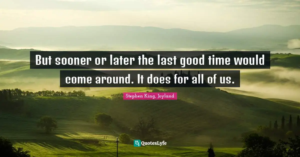 But sooner or later the last good time would come around. It does for all of us.