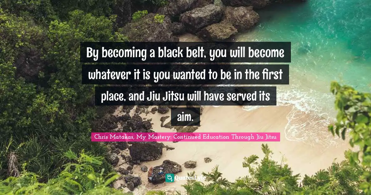 By becoming a black belt, you will become whatever it is you wanted to be in the first place, and Jiu Jitsu will have served its aim.