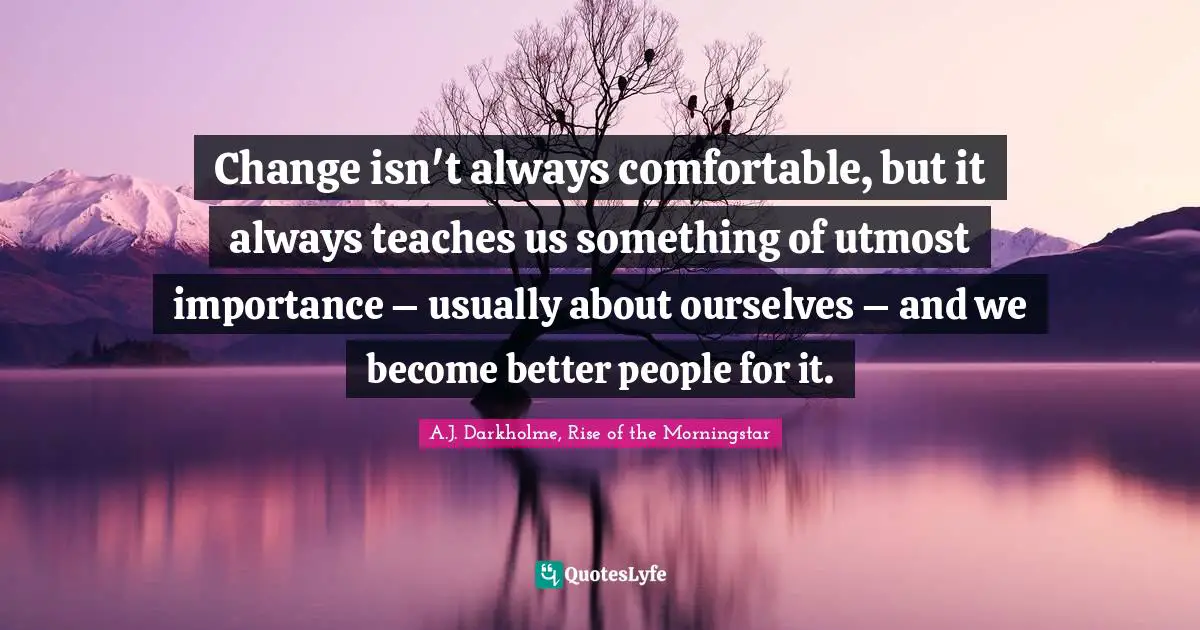Change isn't always comfortable, but it always teaches us something of utmost importance – usually about ourselves – and we become better people for it.