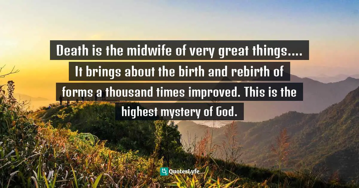 Death is the midwife of very great things.... It brings about the birth and rebirth of forms a thousand times improved. This is the highest mystery of God.