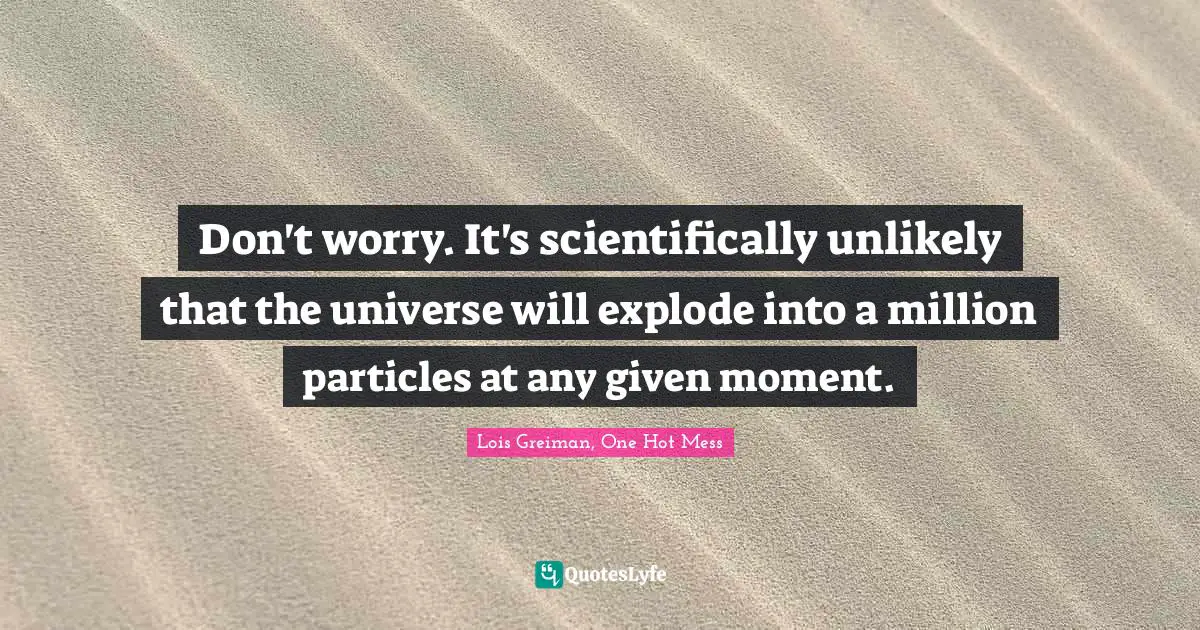 Don't worry. It's scientifically unlikely that the universe will explode into a million particles at any given moment.