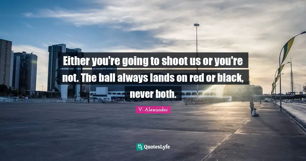 Either you're going to shoot us or you're not. The ball always lands on red or black, never both.
