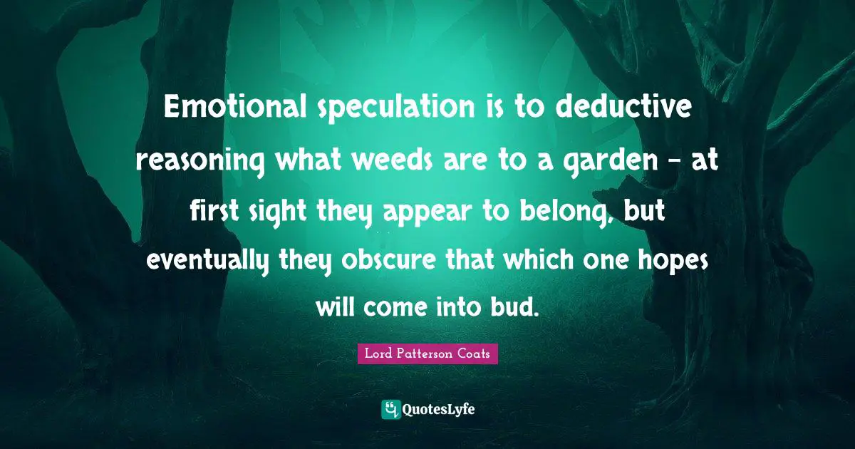 Emotional speculation is to deductive reasoning what weeds are to a garden – at first sight they appear to belong, but eventually they obscure that which one hopes will come into bud.