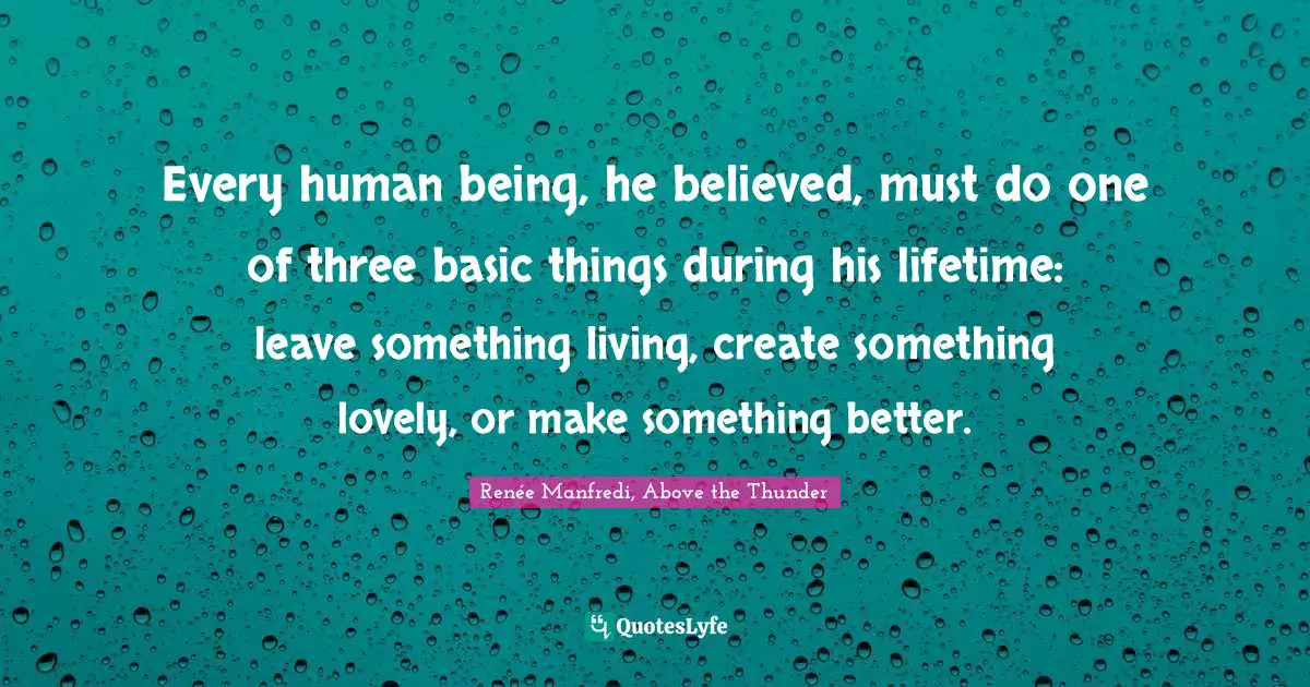 Every human being, he believed, must do one of three basic things during his lifetime: leave something living, create something lovely, or make something better.