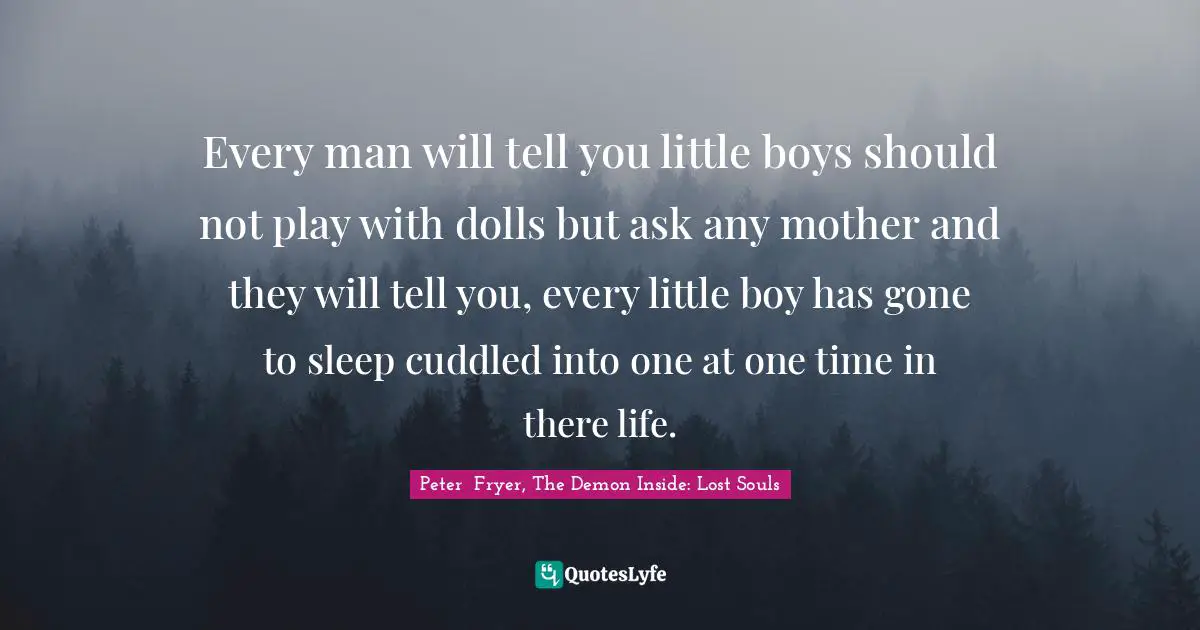 Every man will tell you little boys should not play with dolls but ask any mother and they will tell you, every little boy has gone to sleep cuddled into one at one time in there life.