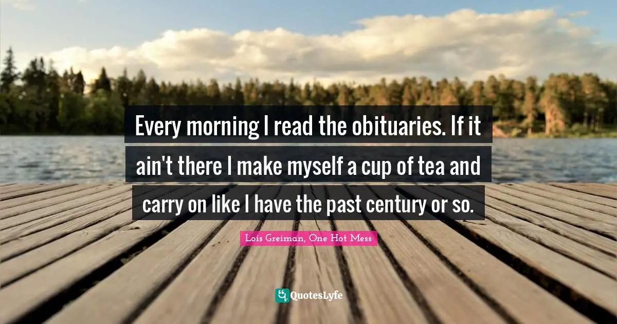 Every morning I read the obituaries. If it ain't there I make myself a cup of tea and carry on like I have the past century or so.