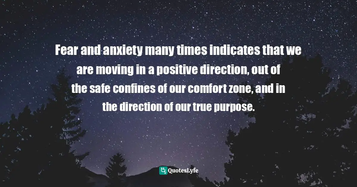 Personal Development Insights Quotes: "Fear and anxiety many times indicates that we are moving in a positive direction, out of the safe confines of our comfort zone, and in the direction of our true purpose."