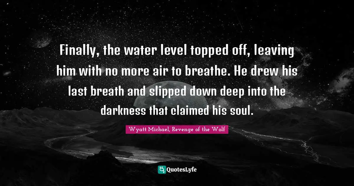 Finally, the water level topped off, leaving him with no more air to breathe. He drew his last breath and slipped down deep into the darkness that claimed his soul.