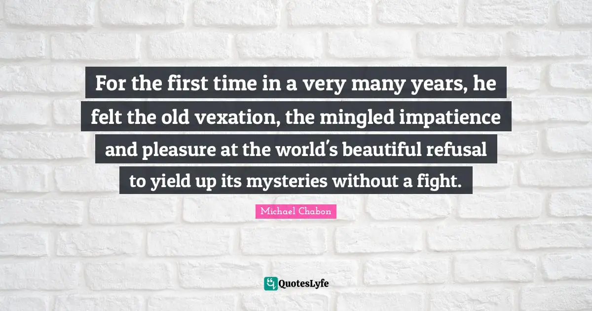 For the first time in a very many years, he felt the old vexation, the mingled impatience and pleasure at the world's beautiful refusal to yield up its mysteries without a fight.