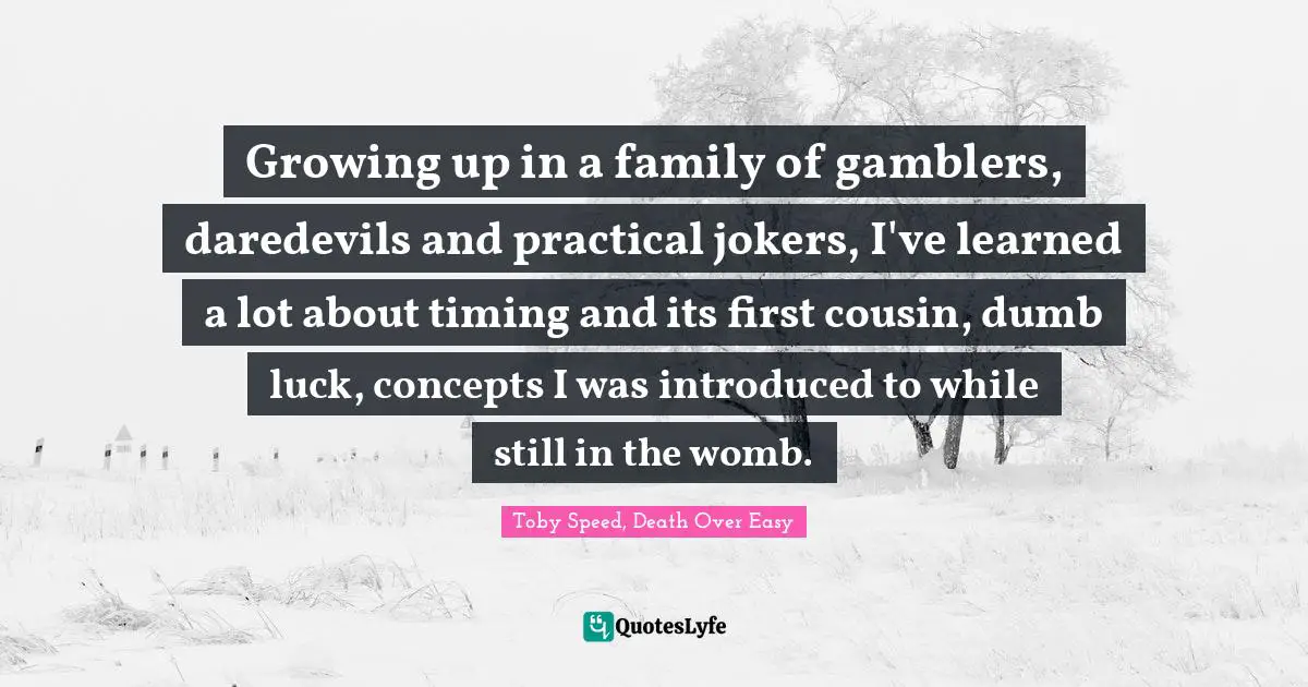 Growing up in a family of gamblers, daredevils and practical jokers, I've learned a lot about timing and its first cousin, dumb luck, concepts I was introduced to while still in the womb.