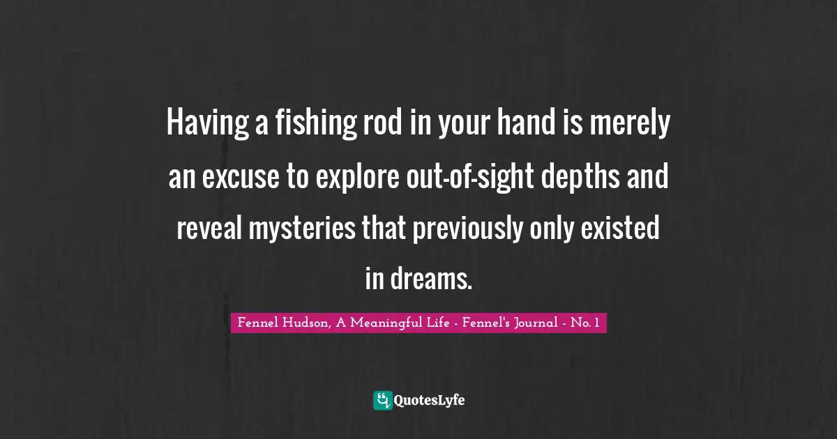 Fennel Hudson, A Meaningful Life - Fennel's Journal - No. 1 Quotes: "Having a fishing rod in your hand is merely an excuse to explore out-of-sight depths and reveal mysteries that previously only existed in dreams."