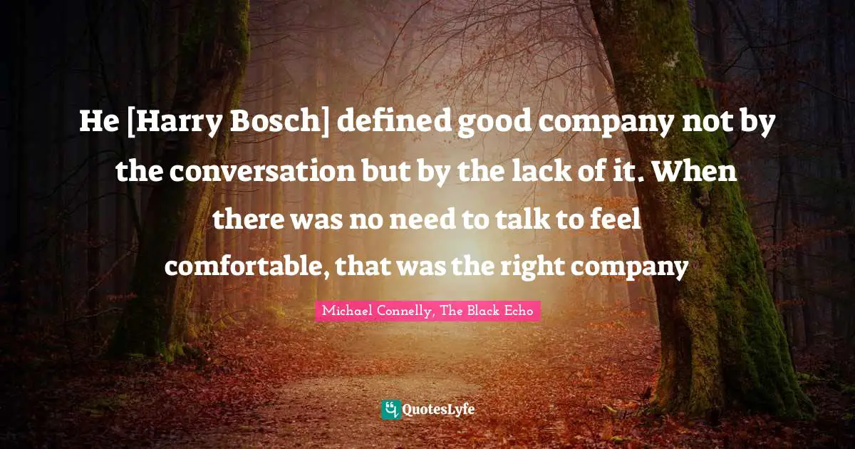 He [Harry Bosch] defined good company not by the conversation but by the lack of it. When there was no need to talk to feel comfortable, that was the right company