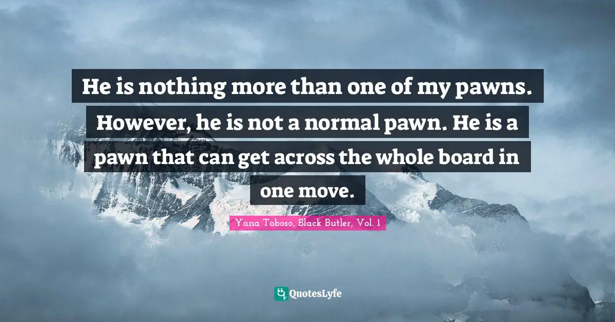 He is nothing more than one of my pawns. However, he is not a normal pawn. He is a pawn that can get across the whole board in one move.