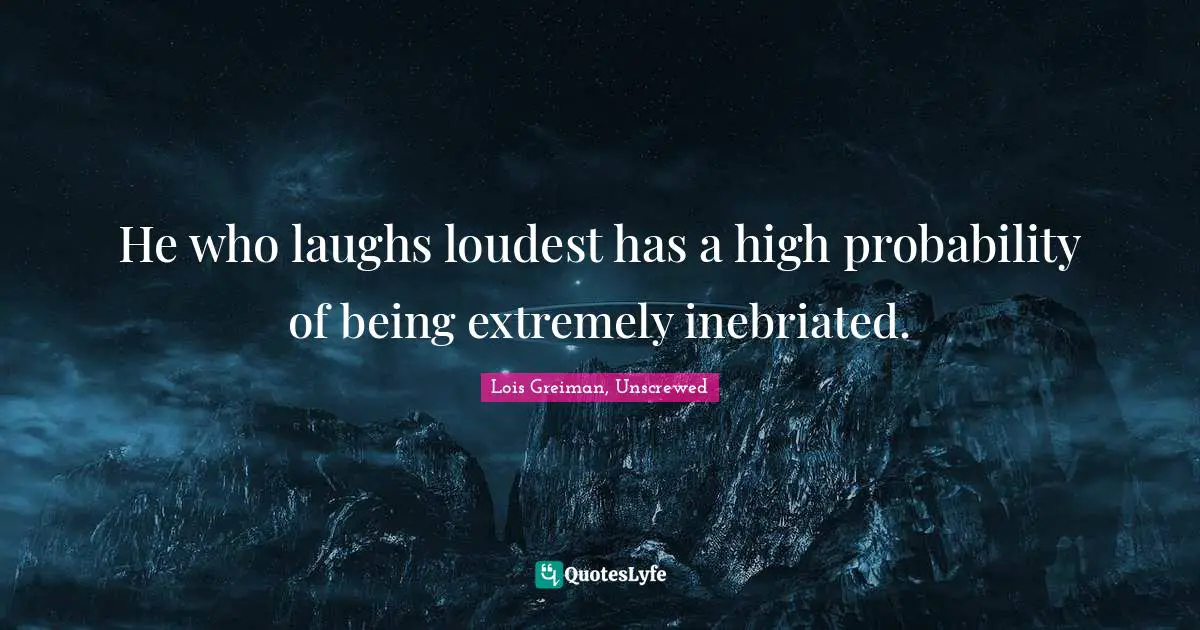 He who laughs loudest has a high probability of being extremely inebriated.