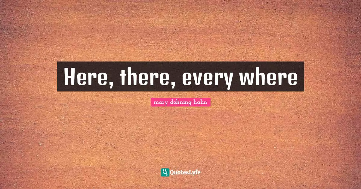 Here, there, every where