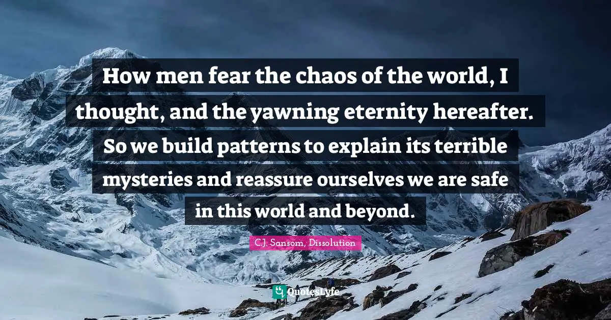 How men fear the chaos of the world, I thought, and the yawning eternity hereafter. So we build patterns to explain its terrible mysteries and reassure ourselves we are safe in this world and beyond.