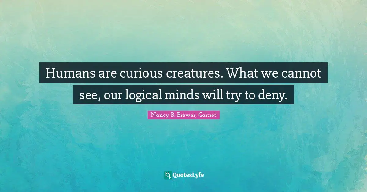 Humans are curious creatures. What we cannot see, our logical minds will try to deny.