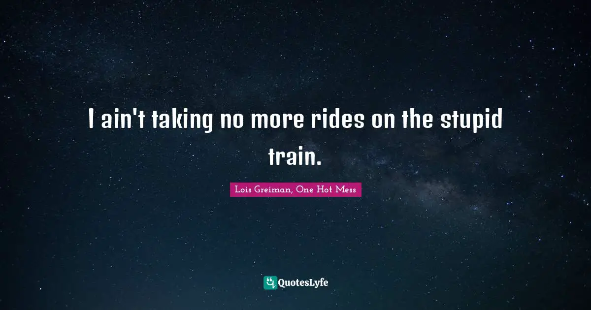I ain't taking no more rides on the stupid train.