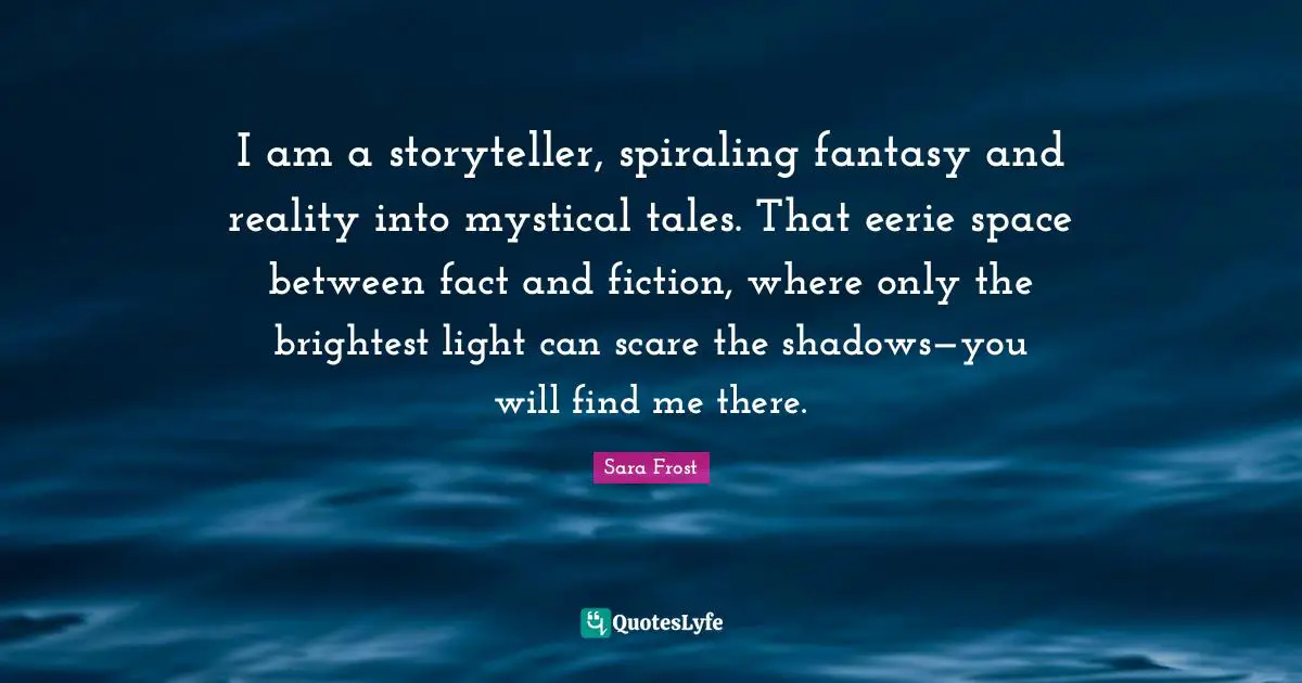 I am a storyteller, spiraling fantasy and reality into mystical tales. That eerie space between fact and fiction, where only the brightest light can scare the shadows—you will find me there.