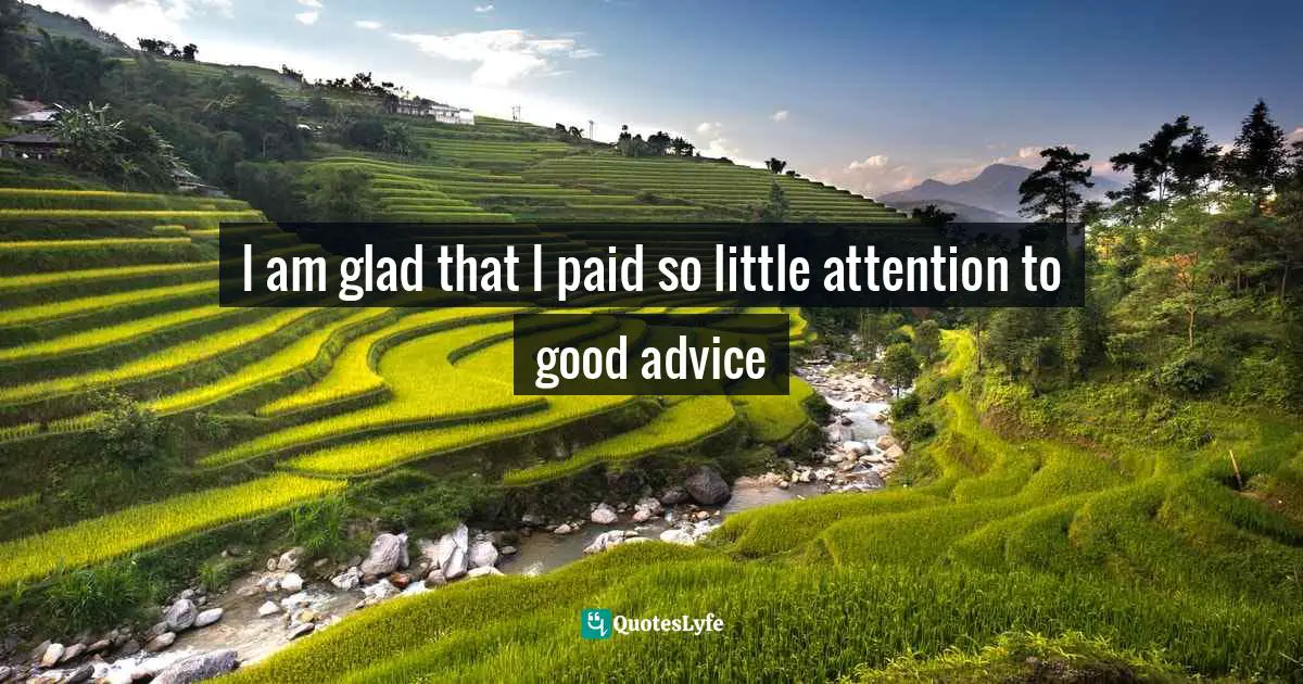 I am glad that I paid so little attention to good advice
