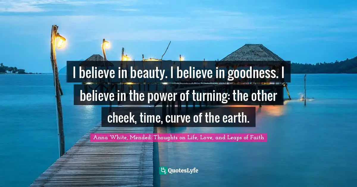 Turning Quotes: "I believe in beauty. I believe in goodness. I believe in the power of turning: the other cheek, time, curve of the earth."