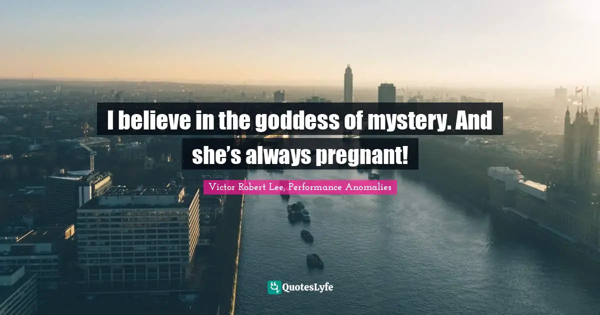 I believe in the goddess of mystery. And she’s always pregnant!